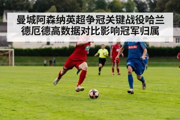曼城阿森纳英超争冠关键战役哈兰德厄德高数据对比影响冠军归属