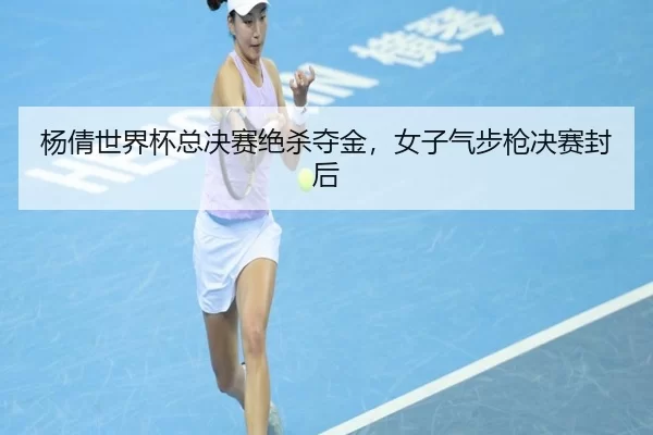 杨倩世界杯总决赛绝杀夺金，女子气步枪决赛封后