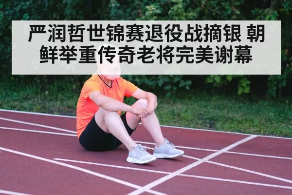 严润哲世锦赛退役战摘银 朝鲜举重传奇老将完美谢幕