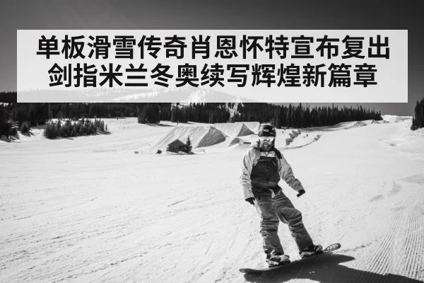 单板滑雪传奇肖恩怀特宣布复出剑指米兰冬奥续写辉煌新篇章