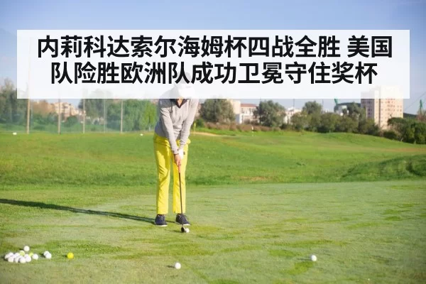 内莉科达索尔海姆杯四战全胜 美国队险胜欧洲队成功卫冕守住奖杯